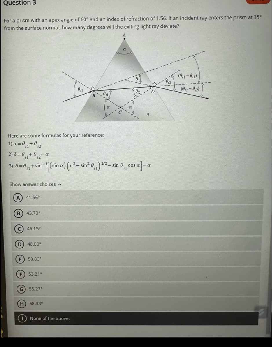 Question 3
For a prism with an apex angle of 60° and an index of refraction of 1.56. If an incident ray enters the prism at 35⁰
from the surface normal, how many degrees will the exiting light ray deviate?
Here are some formulas for your reference:
1)a=0₁₁+02
2) 8=0+0₁2-0
il
Show answer choices
A) 41.56°
-α
1/2
3) 6 = 0,₁ + sin−¹[(sin a) (n²-sin² 0₁₁) ¹²- sin 0₁, cos a]-a
B) 43.70⁰
C) 46.15°
(D) 48.00⁰
E) 50.83°
F) 53.21°
G) 55.27°
0₁1
H) 58.33°
None of the above.
n
(0₁1-0₁₁)
(012-012)