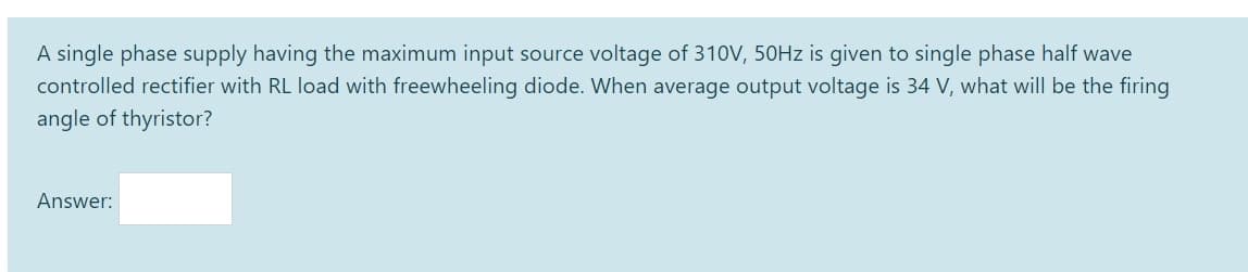 A single phase supply having the maximum input source voltage of 310V, 50HZ is given to single phase half wave
controlled rectifier with RL load with freewheeling diode. When average output voltage is 34 V, what will be the firing
angle of thyristor?
Answer:
