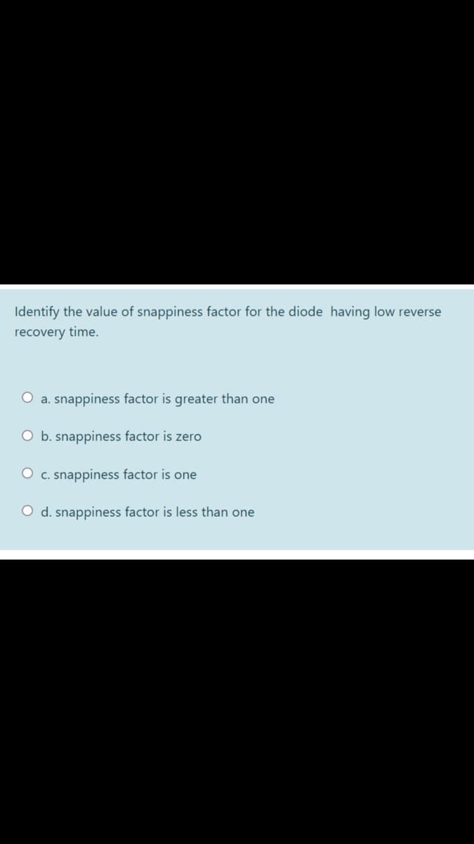 Identify the value of snappiness factor for the diode having low reverse
recovery time.
O a. snappiness factor is greater than one
O b. snappiness factor is zero
O c. snappiness factor is one
O d. snappiness factor is less than one
