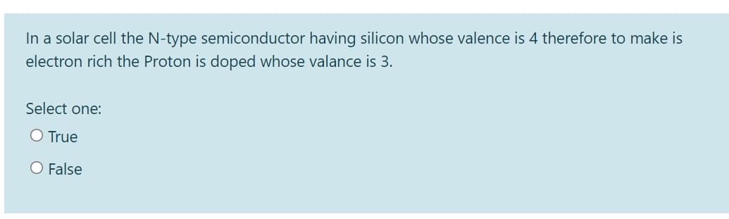 In a solar cell the N-type semiconductor having silicon whose valence is 4 therefore to make is
electron rich the Proton is doped whose valance is 3.
Select one:
O True
O False
