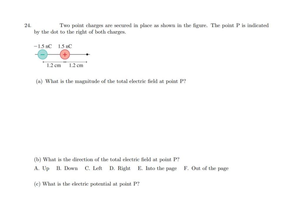 (a) What is the magnitude of the total electric field at point P?
(b) What is the direction of the total electric field at point P?
A. Up B. Down C. Left D. Right E. Into the page F. Out of the page
(c) What is the electric potential at point P?
