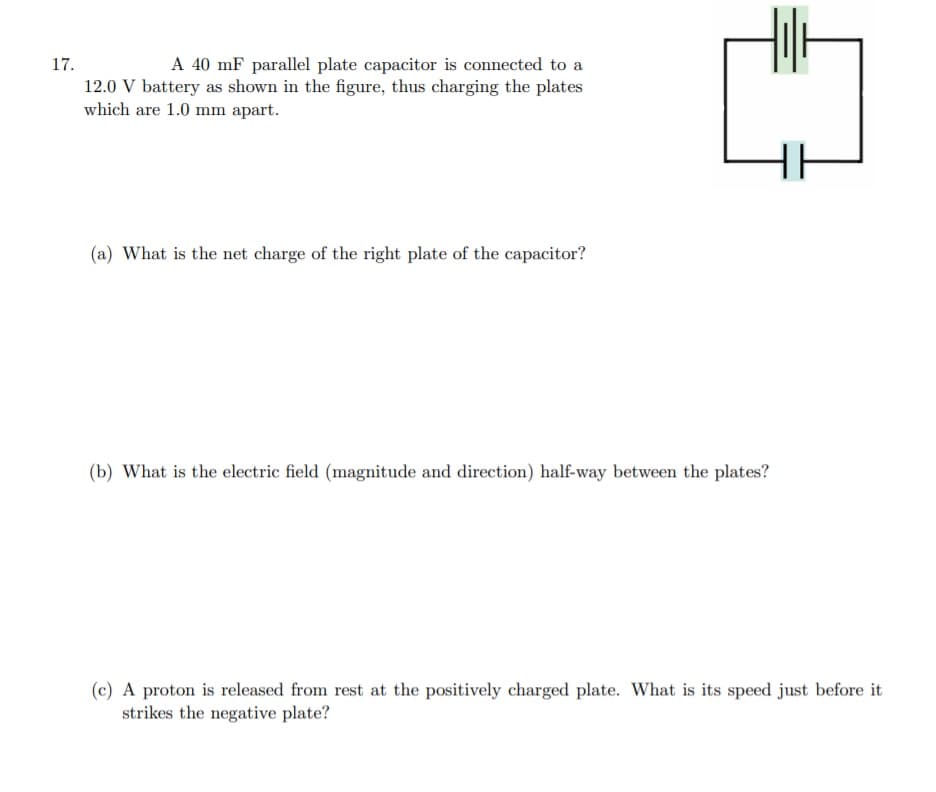 17.
A 40 mF parallel plate capacitor is connected to a
12.0 V battery as shown in the figure, thus charging the plates
which are 1.0 mm apart.
(a) What is the net charge of the right plate of the capacitor?
