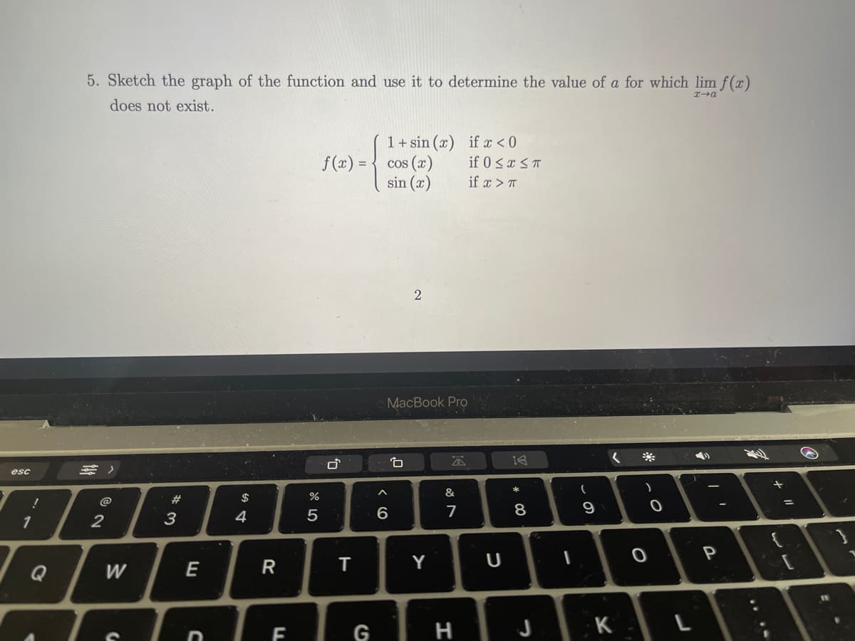 5. Sketch the graph of the function and use it to determine the value of a for which lim f(x)
does not exist.
1+ sin (x) if x < 0
f (x) = { cos (x)
sin (x)
if 0 <x < T
if x > T
MacBook Pro
三)
esc
@
23
$
4
5
6
8
1
2
3
Y
U
Q
W
E
G
H
K
