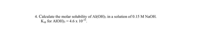 4. Calculate the molar solubility of AI(OH), in a solution of 0.15 M NaOH.
Kp for AIOH), = 4.6 x 10".
