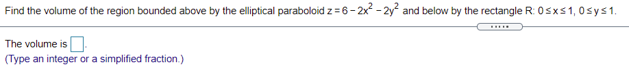 Find the volume of the region bounded above by the elliptical paraboloid z = 6- 2x - 2y and below by the rectangle R: 0sxs1, 0sys1.
The volume is
(Type an integer or a simplified fraction.)

