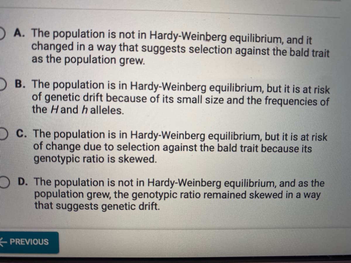 A. The population is not in Hardy-Weinberg equilibrium, and it
changed in a way that suggests selection against the bald trait
as the population grew.
B. The population is in Hardy-Weinberg equilibrium, but it is at risk
of genetic drift because of its small size and the frequencies of
the Hand h alleles.
O C. The population is in Hardy-Weinberg equilibrium, but it is at risk
of change due to selection against the bald trait because its
genotypic ratio is skewed.
O D. The population is not in Hardy-Weinberg equilibrium, and as the
population grew, the genotypic ratio remained skewed in a way
that suggests genetic drift.
PREVIOUS
