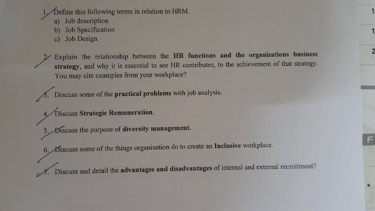 Define this following terms in relation to HRM.
a) Job description
b) Job Specification
c) Job Design
Explain the relationship between the HR functions and the organizations business
strategy, and why it is essential to see HR contributes, to the achievement of that strategy.
You may cite examples from your workplace?
Discuss some of the practical problems with job analysis.
Discuss Strategic Remuneration.
5. Discuss the purpose of diversity management.
6. Discuss some of the things organisation do to create an Inclusive workplace.
میں
. Discuss and detail the advantages and disadvantages of internal and external recruitment?
1
1
2
F