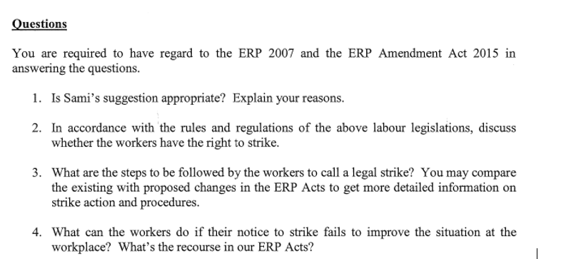 Questions
You are required to have regard to the ERP 2007 and the ERP Amendment Act 2015 in
answering the questions.
1. Is Sami's suggestion appropriate? Explain your reasons.
2. In accordance with the rules and regulations of the above labour legislations, discuss
whether the workers have the right to strike.
3. What are the steps to be followed by the workers to call a legal strike? You may compare
the existing with proposed changes in the ERP Acts to get more detailed information on
strike action and procedures.
4. What can the workers do if their notice to strike fails to improve the situation at the
workplace? What's the recourse in our ERP Acts?