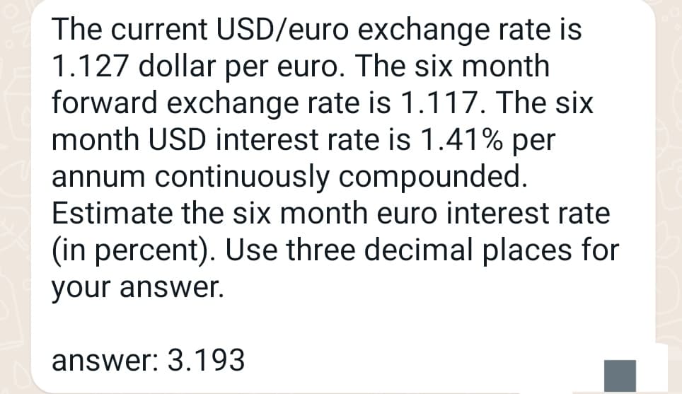 The current USD/euro exchange rate is
1.127 dollar per euro. The six month
forward exchange rate is 1.117. The six
month USD interest rate is 1.41% per
annum continuously compounded.
Estimate the six month euro interest rate
(in percent). Use three decimal places for
your answer.
answer: 3.193