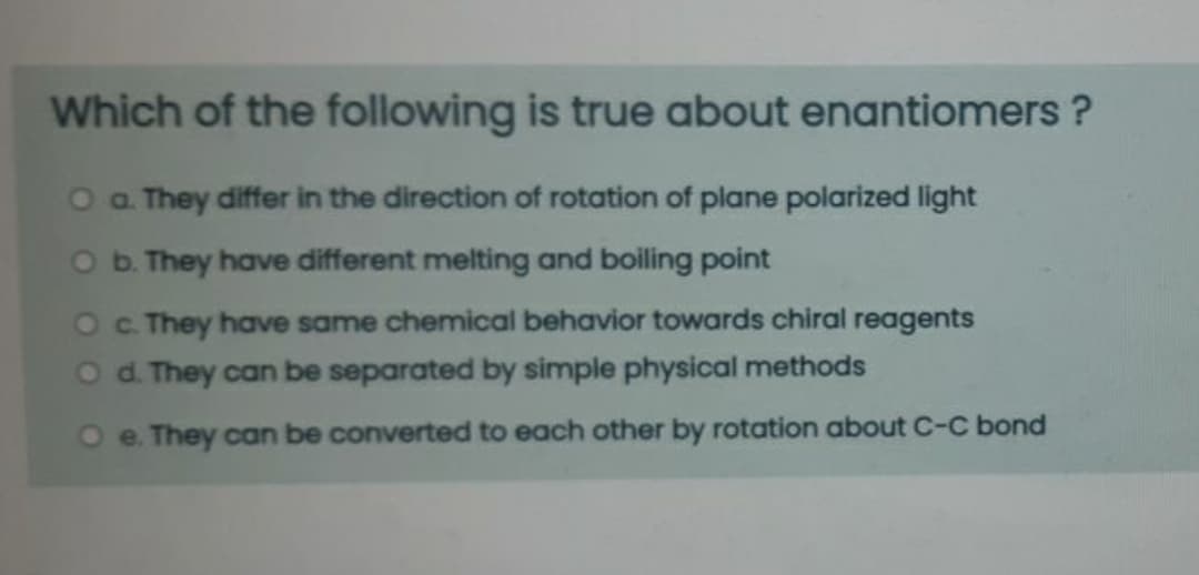Which of the following is true about enantiomers ?
O a They differ in the direction of rotation of plane polarized light
O b. They have different melting and boiling point
Oc. They have same chemical behavior towards chiral reagents
O d. They can be separated by simple physical methods
e. They can be converted to each other by rotation about C-C bond
