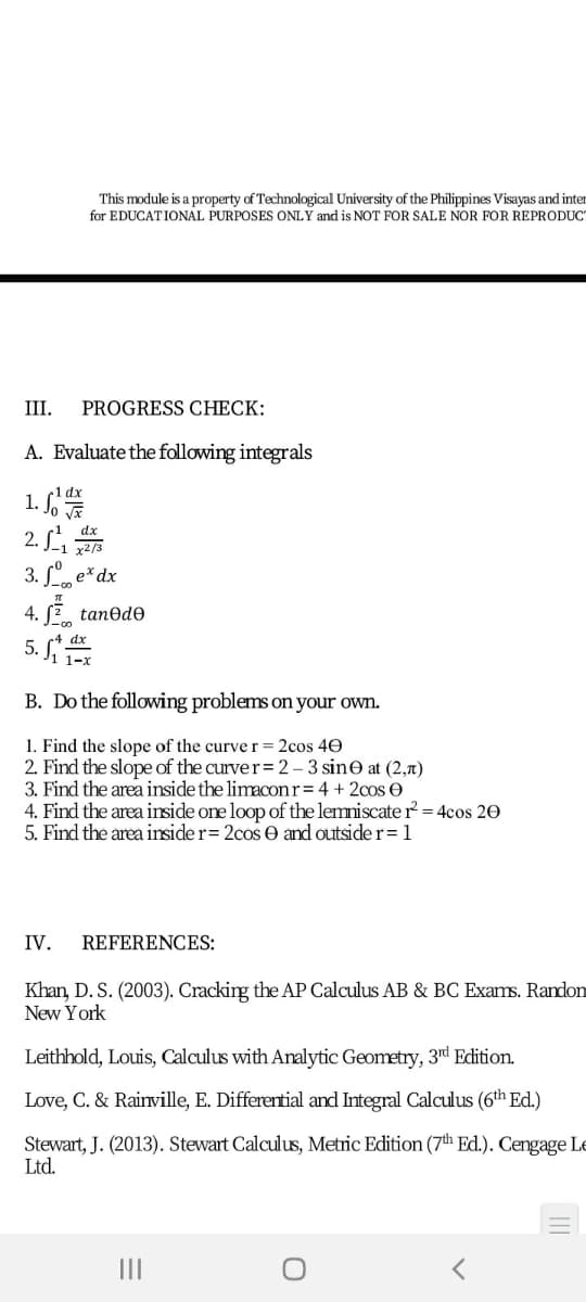 This module is a property of Technological University of the Philippines Visayas and inter
for EDUCATIONAL PURPOSES ONLY and is NOT FOR SALE NOR FOR REPRODUC
II
PROGRESS CHECK:
A. Evaluate the following integrals
1. So E
2. S
3. , e*dx
dx
4. 2 tanedo
5. i 1e
B. Do the following problems on your own.
1. Find the slope of the curve r= 2cos 40
2. Find the slope of the curver= 2 - 3 sine at (2,7)
3. Find the area inside the limaconr= 4 + 2cos O
4. Find the area inside one loop of the lemniscate r = 4cos 20
5. Find the area insider= 2cos e and outside r=1
IV.
REFERENCES:
Khan, D. S. (2003). Cracking the AP Calculus AB & BC Exams. Randon
New York
Leithhold, Louis, Calculus with Analytic Geometry, 3d Edition.
Love, C. & Rainville, E. Differential and Integral Calculus (6th Ed.)
Stewart, J. (2013). Stewart Calculus, Metric Edition (7th Ed.). Cengage Le
Ltd.
