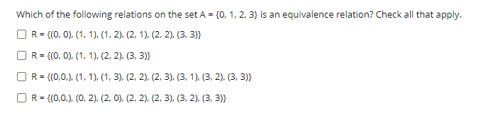 Which of the following relations on the set A = {0, 1, 2, 3} is an equivalence relation? Check all that apply.
R = {(0, 0), (1, 1), (1, 2), (2, 1), (2, 2), (3, 3)}
R = {(0, 0), (1, 1), (2, 2), (3, 3)}
R = {(0,0,.), (1, 1), (1, 3), (2, 2), (2, 3), (3, 1), (3, 2). (3, 3)}
OR= {(0,0,), (0, 2), (2, 0). (2, 2), (2, 3), (3, 2), (3, 3)}

