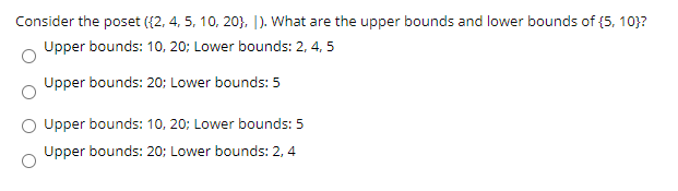 Consider the poset ({2, 4, 5, 10, 20}, |). What are the upper bounds and lower bounds of {5, 10}?
Upper bounds: 10, 20; Lower bounds: 2, 4, 5
Upper bounds: 20; Lower bounds: 5
Upper bounds: 10, 20; Lower bounds: 5
Upper bounds: 20; Lower bounds: 2, 4
