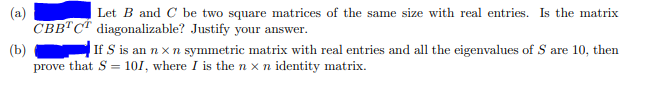 Let B and C be two square matrices of the same size with real entries. Is the matrix
CBB"C diagonalizable? Justify your answer.
(b)
prove that S = 101, where I is the n x n identity matrix.
If S is an nx n symmetric matrix with real entries and all the eigenvalues of S are 10, then
