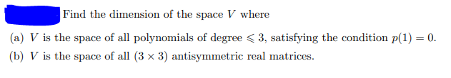 Find the dimension of the space V where
(a) V is the space of all polynomials of degree < 3, satisfying the condition p(1) = 0.
(b) V is the space of all (3 x 3) antisymmetric real matrices.
