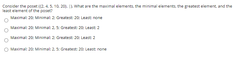 Consider the poset ({2, 4, 5, 10, 20}, [). What are the maximal elements, the minimal elements, the greatest element, and the
least element of the poset?
Maximal: 20; Minimal: 2; Greatest: 20; Least: none
Maximal: 20; Minimal: 2, 5; Greatest: 20; Least: 2
Maximal: 20; Minimal: 2; Greatest: 20; Least: 2
Maximal: 20; Minimal: 2, 5; Greatest: 20; Least: none
