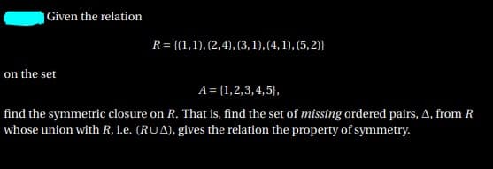 Given the relation
R= {(1,1), (2,4), (3,1), (4, 1), (5, 2)}
on the set
A = {1,2,3,4,5},
find the symmetric closure on R. That is, find the set of missing ordered pairs, A, from R
whose union with R, i.e. (RUA), gives the relation the property of symmetry.
