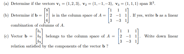 (a) Determine if the vectors v1 = (1,2, 3), v2 = (1,–1,–3), v3 = (1, 1, 1) span R°.
[1
(b) Determine if b = |7 is in the column space of A = 2 -1
[8]
1.
1. If yes, write b as a linear
3 -3
combination of columns of A.
[1
(c) Vector b = b2 belongs to the column space of A =
bị
1.
2 -1
1
Write down linear
[b3]
-3
1
relation satisfied by the components of the vector b ?
