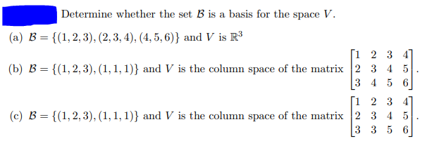 Determine whether the set B is a basis for the space V.
(a) B = {(1,2,3), (2,3, 4), (4, 5, 6)} and V is R³
[1 2 3 4
(b) B = {(1,2,3), (1, 1, 1)} and V is the column space of the matrix 2 3 4 5
3 4 5 6
[i 2 3 4
(c) B = {(1,2, 3), (1, 1, 1)} and V is the column space of the matrix 2 3 4 5
3 3 5 6
