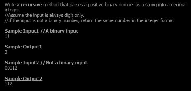 Write a recursive method that parses a positive binary number as a string into a decimal
integer.
[/Assume the input is always digit only.
//If the input is not a binary number, return the same number in the integer format
Sample Inputl I/A binary input
11
Sample Outputl
3
Sample Input2 //Not a binary input
00112
Sample Output2
112
