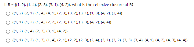 If R = {(1, 2), (1, 4), (2, 3), (3, 1), (4, 2)}, what is the reflexive closure of R?
O {(1, 2), (2, 1). (1, 4), (4, 1). (2, 3), (3, 2), (3, 1). (1, 3), (4, 2), (2, 4)}
O {(1, 1), (1, 2), (1, 4), (2, 2), (2, 3), (3, 1), (3, 3), (4, 2), (4, 4)}
O {(1, 2), (1, 4), (2, 3). (3, 1), (4, 2)}
O {(1, 1), (1, 2), (1, 3), (1, 4), (2, 1), (2, 2), (2, 3), (2, 4), (3, 1). (3. 2). (3, 3), (3, 4), (4, 1), (4, 2). (4, 3), (4, 4)}
