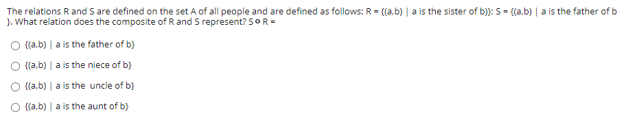 The relations R and S are defined on the set A of all people and are defined as follows: R = {{a,b) | a is the sister of b)}; 5= {(a,b) | a is the father of b
}. What relation does the composite of R and S represent? 5OR =
O {a,b) | a is the father of b}
O {{a,b) | a is the niece of b}
O {{a,b) | a is the uncle of b}
O {(a,b) | a is the aunt of b}
