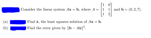 Consider the linear system Ax = b, where A =
and b = (0, 2, 7).
%3D
Find x, the least squares solution of Ax = b.
(b)
Find the error given by ||b – Ax||?.
