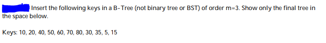 Insert the following keys in a B-Tree (not binary tree or BST) of order m=3. Show only the final tree in
the space below.
Keys: 10, 20, 40, 50, 60, 70, 80, 30, 35, 5, 15
