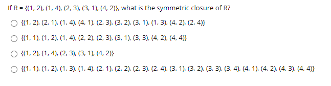 If R = {(1, 2), (1, 4), (2, 3). (3, 1), (4, 2)}, what is the symmetric closure of R?
O {(1, 2), (2, 1), (1, 4), (4, 1), (2, 3), (3, 2), (3, 1), (1, 3), (4, 2), (2, 4)}
O {(1, 1), (1, 2), (1, 4), (2, 2), (2, 3), (3, 1). (3, 3), (4, 2), (4, 4)}
O {(1, 2), (1, 4), (2, 3), (3, 1), (4, 2)}
O {(1, 1), (1, 2), (1, 3), (1, 4), (2, 1), (2, 2), (2, 3), (2, 4), (3, 1). (3, 2). (3, 3), (3, 4), (4. 1), (4, 2), (4, 3), (4, 4)}
