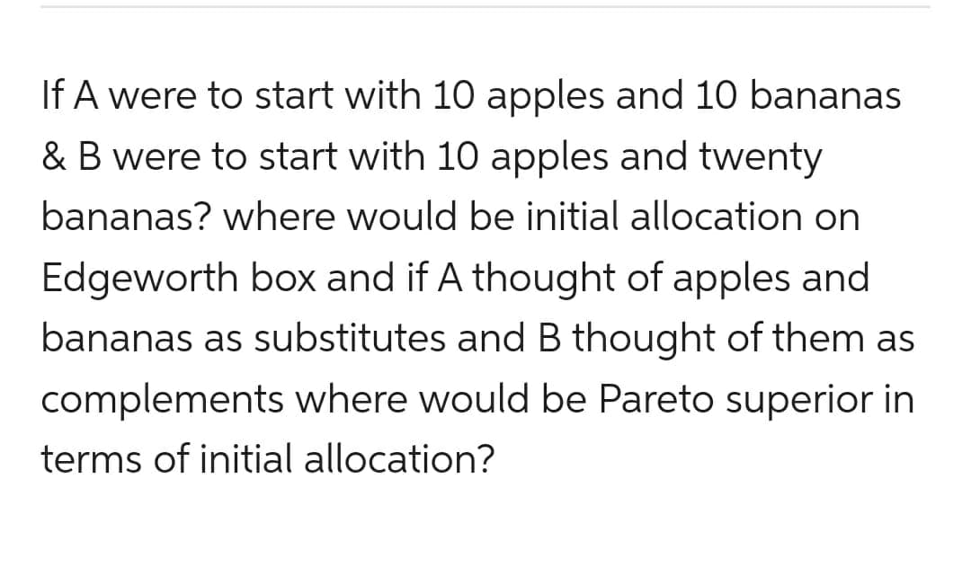 If A were to start with 10 apples and 10 bananas
& B were to start with 10 apples and twenty
bananas? where would be initial allocation on
Edgeworth box and if A thought of apples and
bananas as substitutes and B thought of them as
complements where would be Pareto superior in
terms of initial allocation?