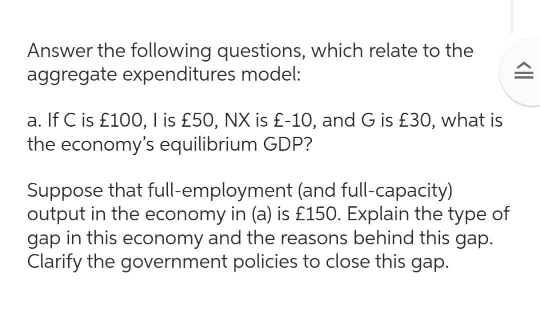 Answer the following questions, which relate to the
aggregate expenditures model:
a. If C is £100, I is £50, NX is £-10, and G is £30, what is
the economy's equilibrium GDP?
Suppose that full-employment (and full-capacity)
output in the economy in (a) is £150. Explain the type of
gap in this economy and the reasons behind this gap.
Clarify the government policies to close this gap.