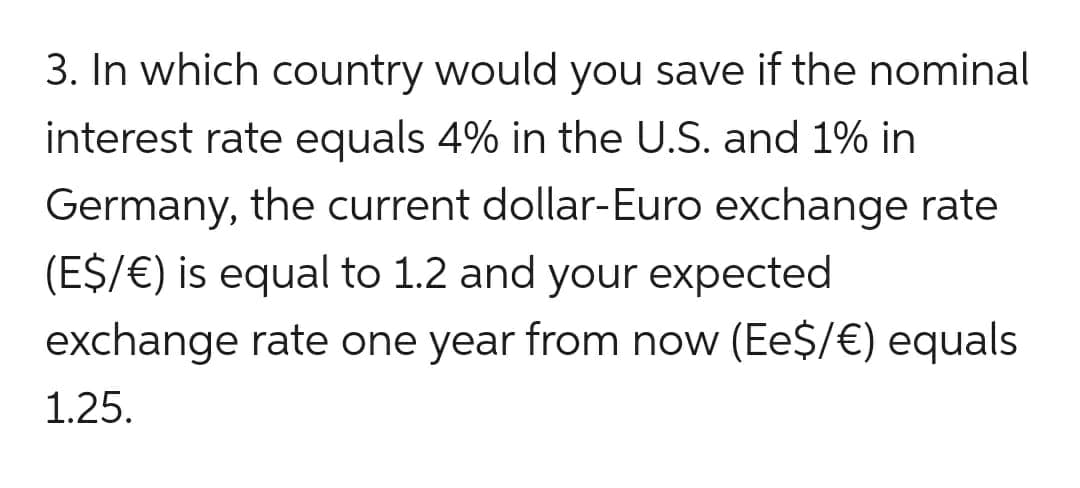 3. In which country would you save if the nominal
interest rate equals 4% in the U.S. and 1% in
Germany, the current dollar-Euro exchange rate
(E$/ €) is equal to 1.2 and your expected
exchange rate one year from now (Ee$/ €) equals
1.25.