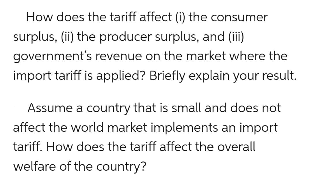 How does the tariff affect (i) the consumer
surplus, (ii) the producer surplus, and (iii)
government's revenue on the market where the
import tariff is applied? Briefly explain your result.
Assume a country that is small and does not
affect the world market implements an import
tariff. How does the tariff affect the overall
welfare of the country?