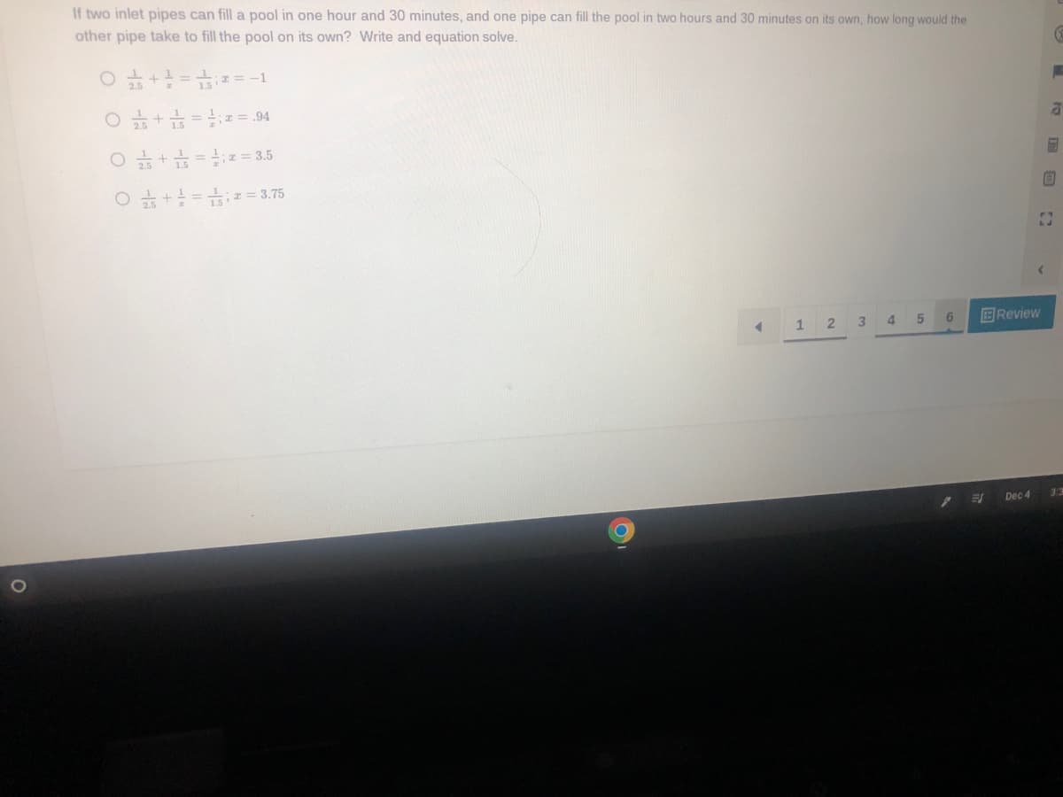 O
If two inlet pipes can fill a pool in one hour and 30 minutes, and one pipe can fill the pool in two hours and 30 minutes on its own, how long would the
other pipe take to fill the pool on its own? Write and equation solve.
5+²=₁00
25+1²5=2= .94
O + == 3.5
O +²=2= 3.75
;= -1
4
1
2
3
4
5
6
EJ
Review
Dec 4
C
a
5
B
23
33