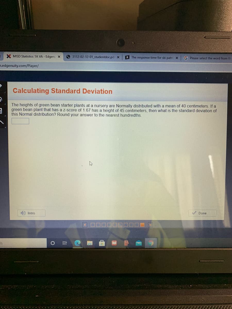 X MISD Statistics 1A VA - Edgenu x
3112-02-12-01 studentdoc.pd x
B The response time for ski patrc x
G Please select the word from th
n.edgenuity.com/Player/
Calculating Standard Deviation
The heights of green bean starter plants at a nursery are Normally distributed with a mean of 40 centimeters. If a
green bean plant that has a Z-score of 1.67 has a height of 45 centimeters, then what is the standard deviation of
this Normal distribution? Round your answer to the nearest hundredths.
D Intro
V Done
HT
