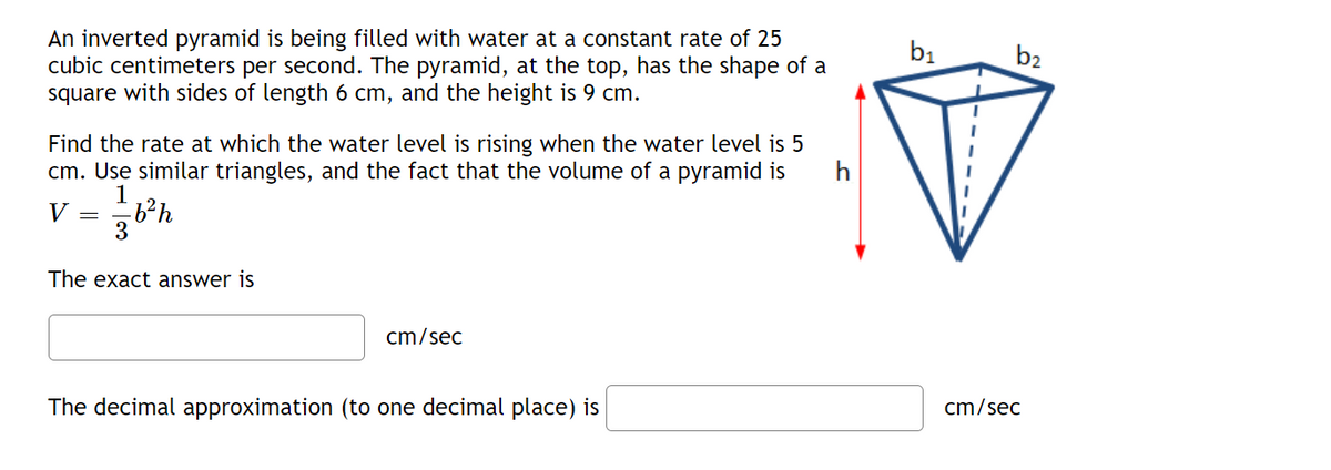 An inverted pyramid is being filled with water at a constant rate of 25
cubic centimeters per second. The pyramid, at the top, has the shape of a
square with sides of length 6 cm, and the height is 9 cm.
bị
b2
Find the rate at which the water level is rising when the water level is 5
cm. Use similar triangles, and the fact that the volume of a pyramid is
h
1
V =
3
The exact answer is
cm/sec
cm/sec
The decimal approximation (to one decimal place) is
