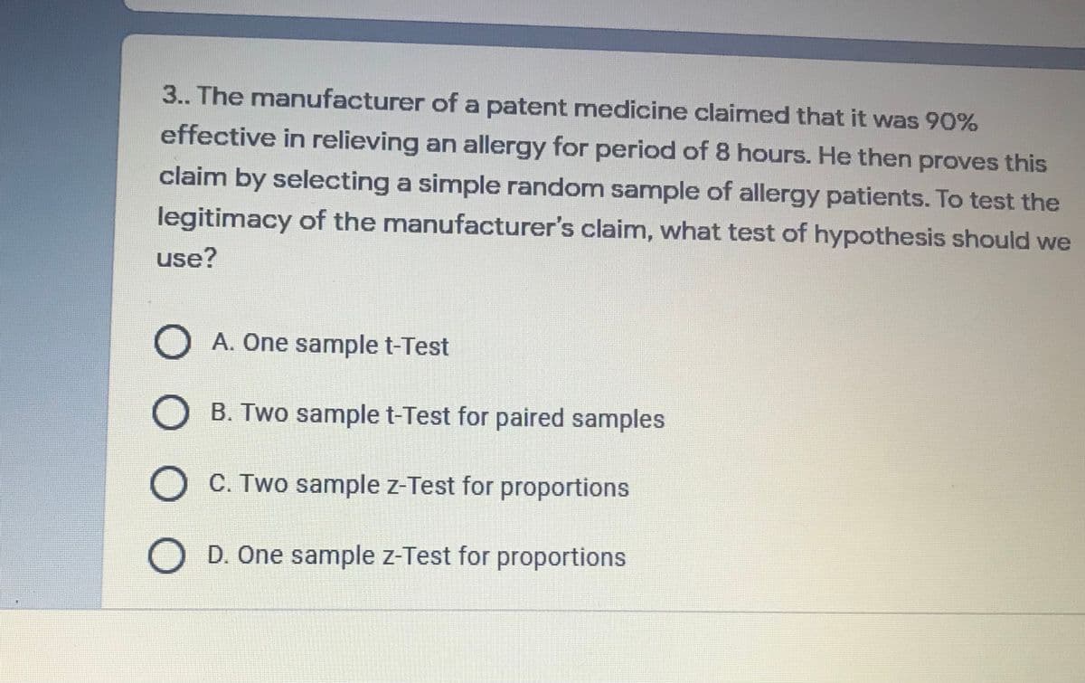 3.. The manufacturer of a patent medicine claimed that it was 90%
effective in relieving an allergy for period of 8 hours. He then proves this
claim by selecting a simple random sample of allergy patients. To test the
legitimacy of the manufacturer's claim, what test of hypothesis should we
use?
O A. One sample t-Test
O B. Two sample t-Test for paired samples
O C. Two sample z-Test for proportions
D. One sample z-Test for proportions
