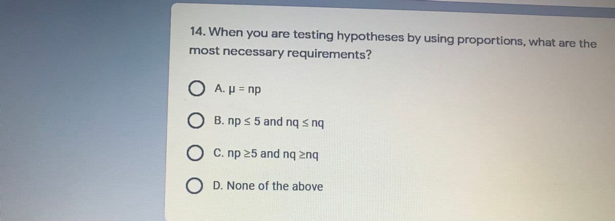 14. When you are testing hypotheses by using proportions, what are the
most necessary requirements?
A. P = np
B. np < 5 and nq s n
O C. np 25 and nq znq
D. None of the above
