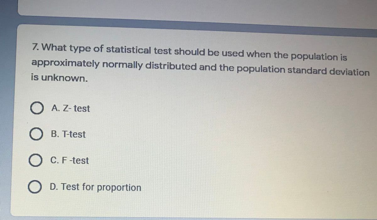 7. What type of statistical test should be used when the population is
approximately normally distributed and the population standard deviation
is unknown.
O A. Z- test
B. T-test
O C. F-test
O D. Test for proportion
