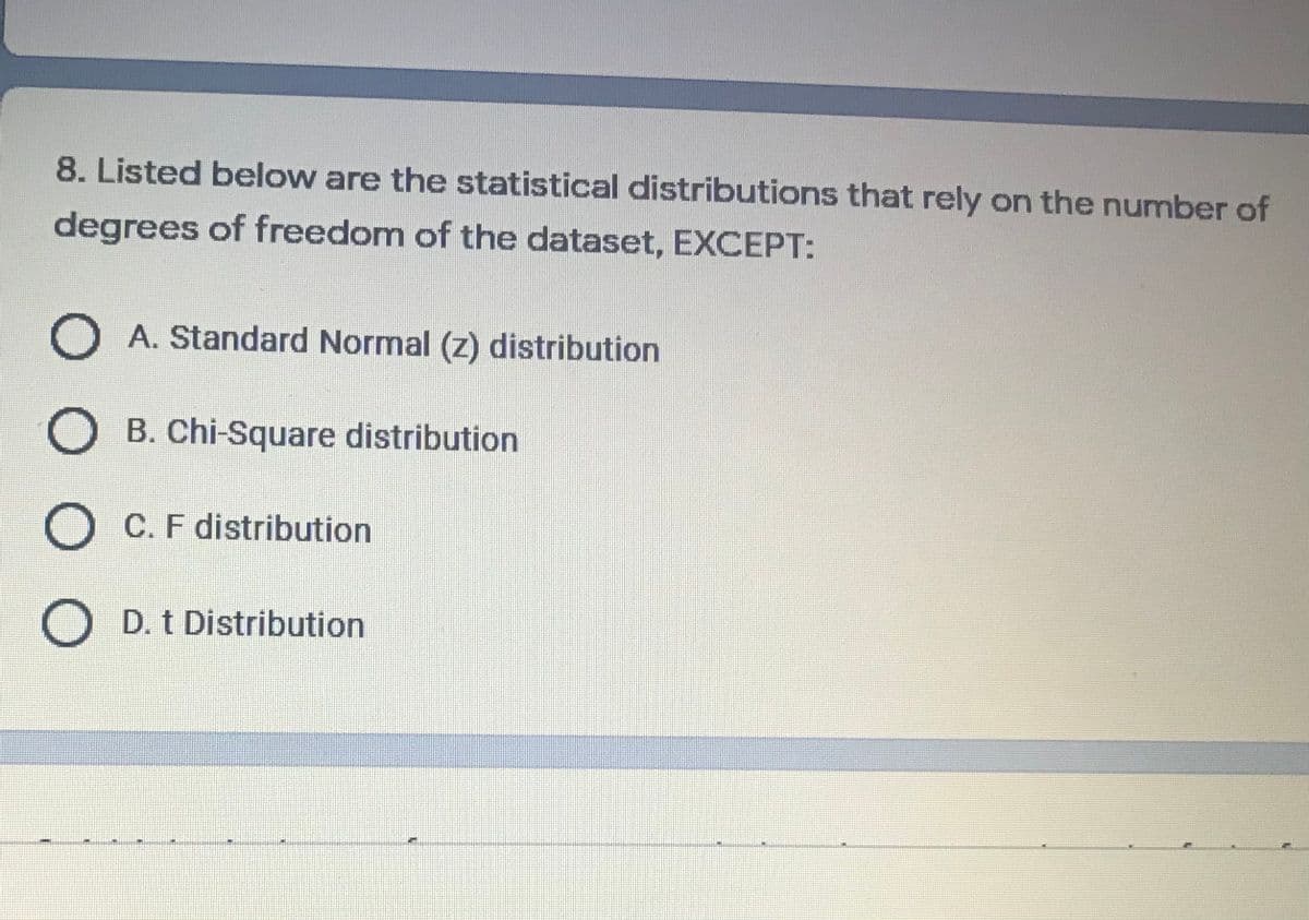 8. Listed below are the statistical distributions that rely on the number of
degrees of freedom of the dataset, EXCEPT:
O A. Standard Normal (z) distribution
O B. Chi-Square distribution
O C. F distribution
D. t Distribution
