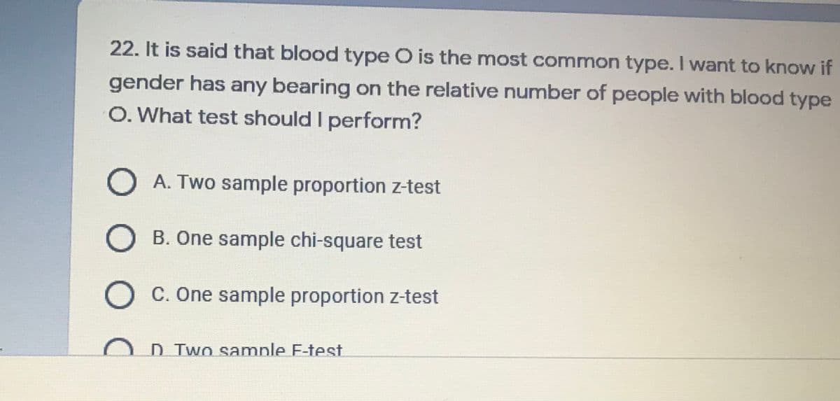 22. It is said that blood type O is the most common type. I want to know if
gender has any bearing on the relative number of people with blood type
O. What test should I perform?
O A. Two sample proportion z-test
B. One sample chi-square test
O C. One sample proportion z-test
D Two samnle F-test
