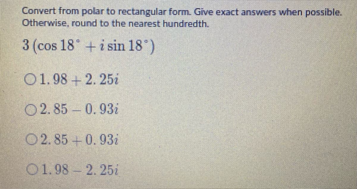 Convert from polar to rectangular form. Give exact answers when possible.
Otherwise, round to the nearest hundredth.
3 (cos 18 +i sin 18")
O1.98 + 2. 25i
O2.85 0.93i
O2.85+0.93i
01.98 2. 25i

