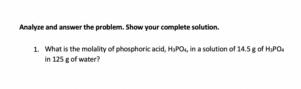 Analyze and answer the problem. Show your complete solution.
1. What is the molality of phosphoric acid, H3PO4, in a solution of 14.5 g of H3PO4
in 125 g of water?
