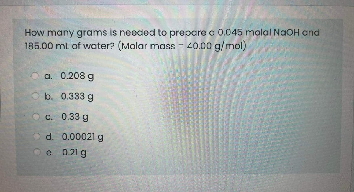 How many grams is needed to prepare a 0.045 molal NaOH and
185.00 mL of water? (Molar mass = 40.00 g/mol)
а. 0.208 g
b. 0.333 g
C. 0.33 g
d. 0.00021 g
e. 0.21 g
