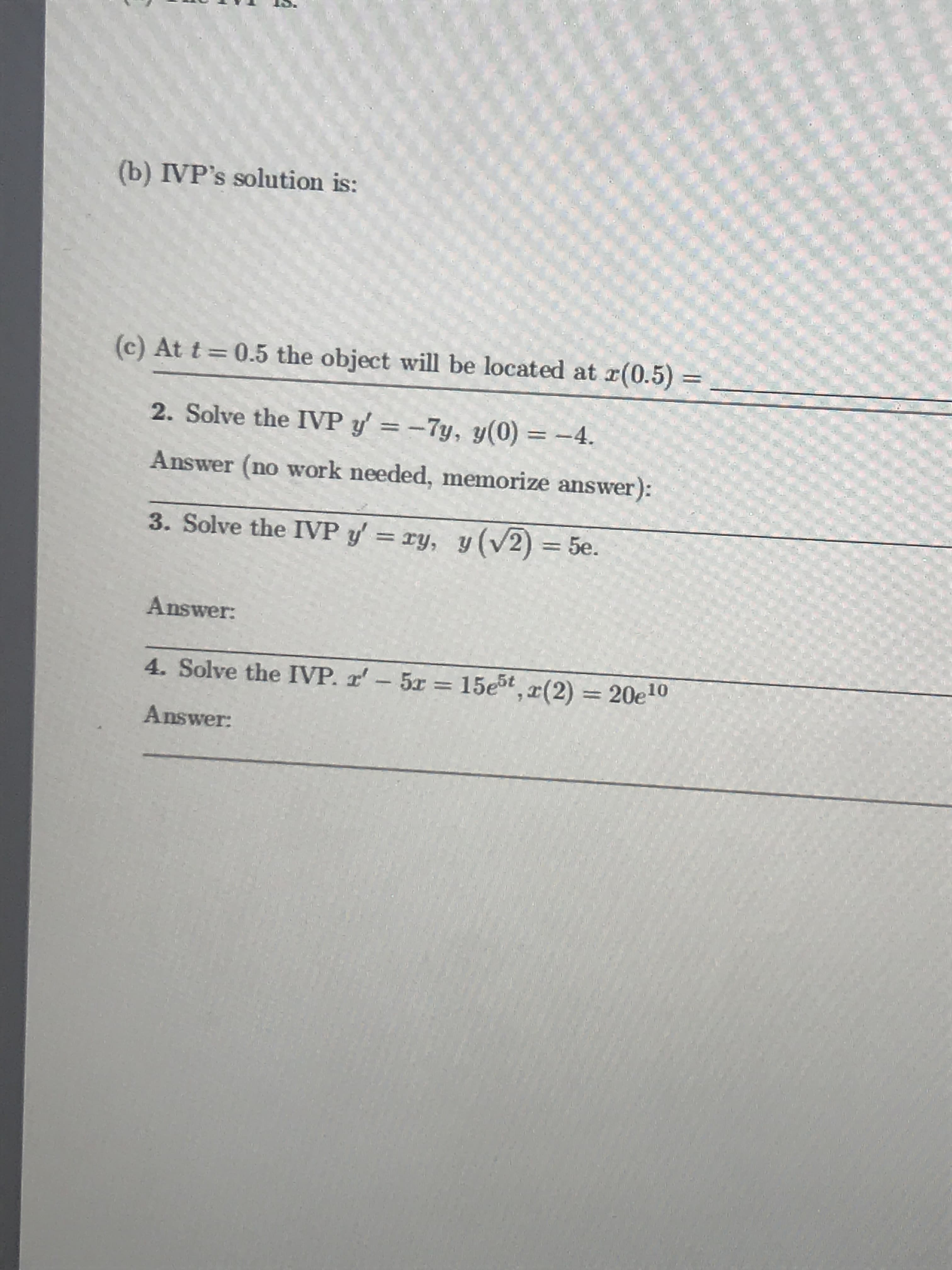 (b) IVP's solution is:
(c) At t
0.5 the object will be located at z(0.5)
2. Solve the IVP y,--7y, y(0) -4.
Answer (no work needed, memorize answer
3. Solve the IVP y' ry, (V2) 5.
):
Answer
4. Solve the IVP. rr_ 5r = 15e5,x(2) = 20e10
Answer:
