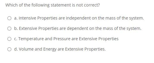 Which of the following statement is not correct?
O a. Intensive Properties are independent on the mass of the system.
O b. Extensive Properties are dependent on the mass of the system.
O c. Temperature and Pressure are Extensive Properties
O d. Volume and Energy are Extensive Properties.
