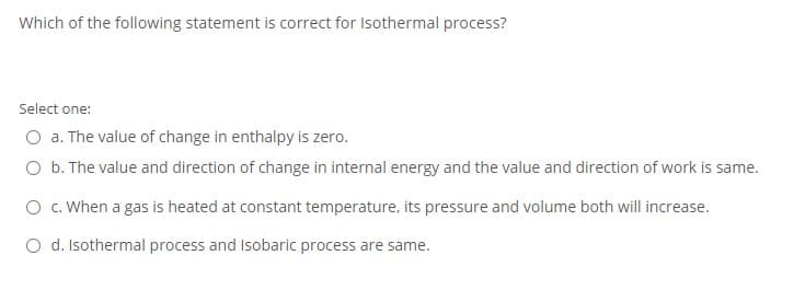Which of the following statement is correct for Isothermal process?
Select one:
O a. The value of change in enthalpy is zero.
O b. The value and direction of change in internal energy and the value and direction of work is same.
O . When a gas is heated at constant temperature, its pressure and volume both will increase.
O d. Isothermal process and Isobaric process are same.
