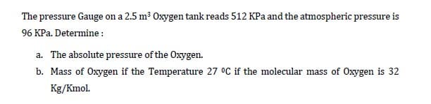 The pressure Gauge on a 2.5 m3 Oxygen tank reads 512 KPa and the atmospheric pressure is
96 KPa. Determine :
a. The absolute pressure of the Oxygen.
b. Mass of Oxygen if the Temperature 27 °C if the molecular mass of Oxygen is 32
Kg/Kmol.
