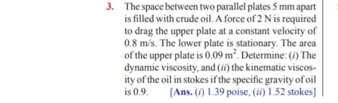 3. The space between two parallel plates 5 mm apart
is filled with crude oil. A force of 2 N is required
to drag the upper plate at a constant velocity of
0.8 m/s. The lower plate is stationary. The area
of the upper plate is 0.09 m². Determine: (i) The
dynamic viscosity, and (ii) the kinematic viscos-
ity of the oil in stokes if the specific gravity of oil
is 0.9.
[Ans. (i) 1.39 poise, (ii) 1.52 stokes]
