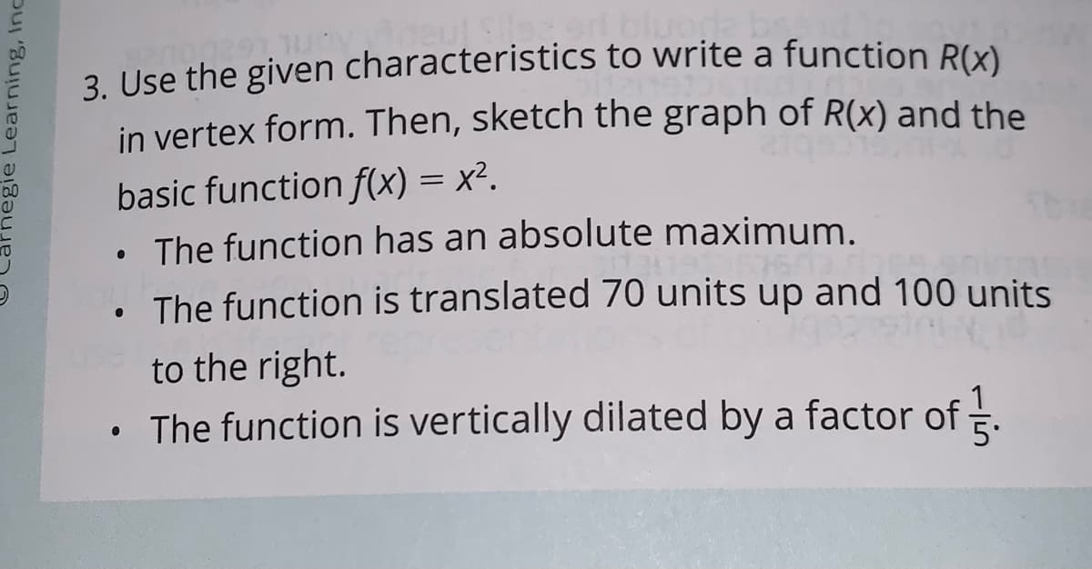 bluoga
3. Use the given characteristics to write a function Rx)
in vertex form. Then, sketch the graph of R(x) and the
basic function f(x) = x².
• The function has an absolute maximum.
The function is translated 70 units up and 100 units
to the right.
The function is vertically dilated by a factor of .
Carnegie Learning, Inc
